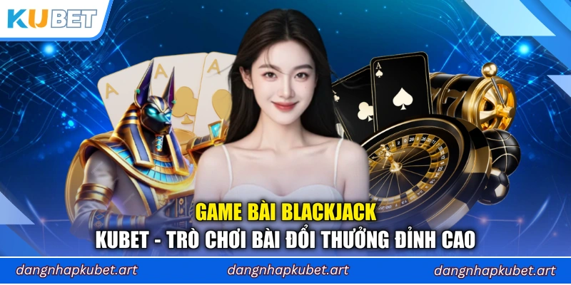 Game Bài Blackjack Kubet - Trò Chơi Bài Đổi Thưởng Đỉnh Cao